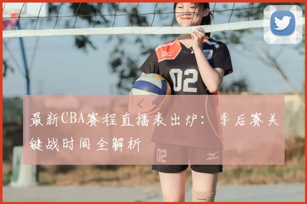 最新CBA赛程直播表出炉：季后赛关键战时间全解析