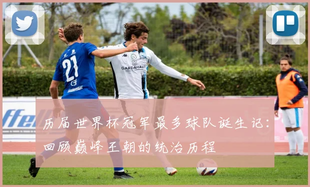 历届世界杯冠军最多球队诞生记：回顾巅峰王朝的统治历程