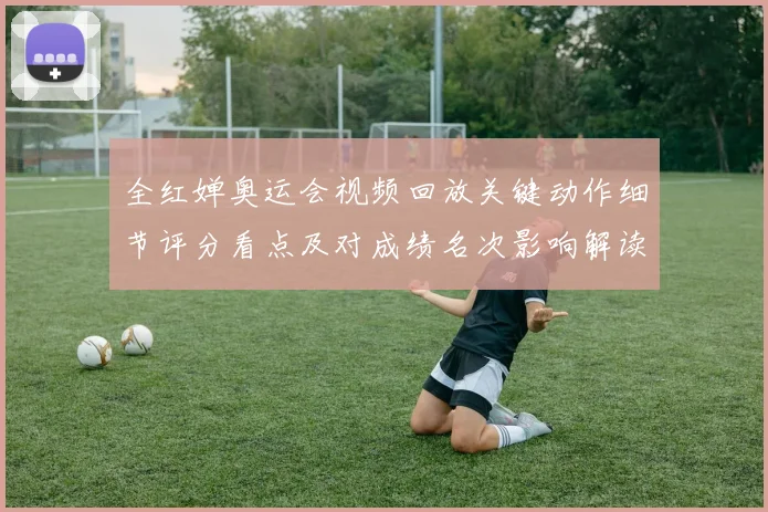 全红婵奥运会视频回放关键动作细节评分看点及对成绩名次影响解读