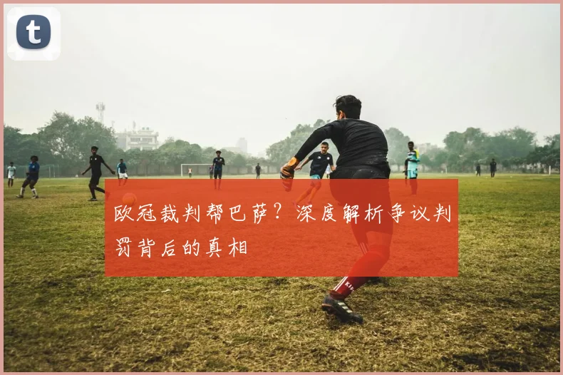 欧冠裁判帮巴萨？深度解析争议判罚背后的真相