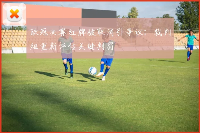 欧冠决赛红牌被取消引争议：裁判组重新评估关键判罚