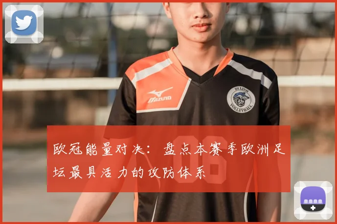 欧冠能量对决：盘点本赛季欧洲足坛最具活力的攻防体系