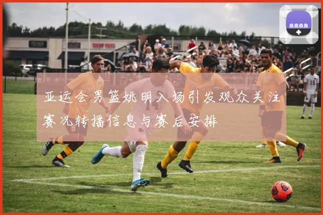 亚运会男篮姚明入场引发观众关注赛况转播信息与赛后安排